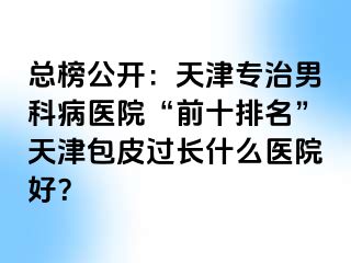 总榜公开：天津专治男科病医院“前十排名”天津包皮过长什么医院好？