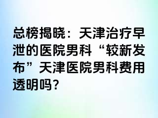 总榜揭晓：天津治疗早泄的医院男科“较新发布”天津医院男科费用透明吗？
