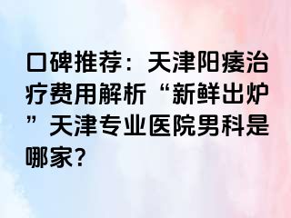 口碑推荐：天津阳痿治疗费用解析“新鲜出炉”天津专业医院男科是哪家？