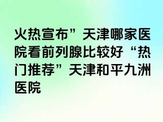 火热宣布”天津哪家医院看前列腺比较好“热门推荐”天津和平九洲医院