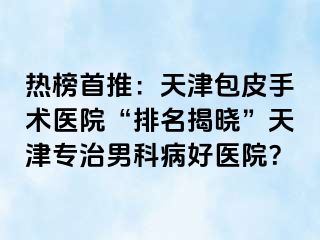 热榜首推：天津包皮手术医院“排名揭晓”天津专治男科病好医院？
