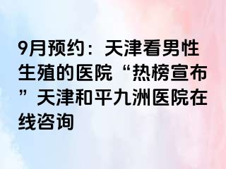 9月预约：天津看男性生殖的医院“热榜宣布”天津和平九洲医院在线咨询