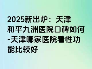 2025新出炉：天津和平九洲医院口碑如何-天津哪家医院看性功能比较好