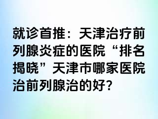 就诊首推：天津治疗前列腺炎症的医院“排名揭晓”天津市哪家医院治前列腺治的好？