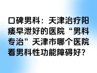 口碑男科：天津治疗阳痿早泄好的医院“男科专治”天津市哪个医院看男科性功能障碍好？