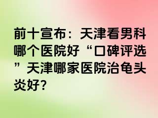 前十宣布：天津看男科哪个医院好“口碑评选”天津哪家医院治龟头炎好？