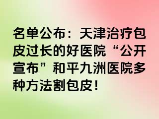 名单公布：天津治疗包皮过长的好医院“公开宣布”和平九洲医院多种方法割包皮！