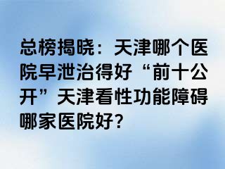 总榜揭晓：天津哪个医院早泄治得好“前十公开”天津看性功能障碍哪家医院好？
