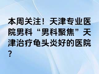 本周关注！天津专业医院男科“男科聚焦”天津治疗龟头炎好的医院？