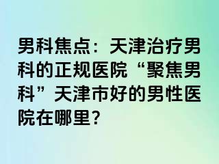 男科焦点：天津治疗男科的正规医院“聚焦男科”天津市好的男性医院在哪里？