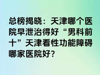 总榜揭晓：天津哪个医院早泄治得好“男科前十”天津看性功能障碍哪家医院好？
