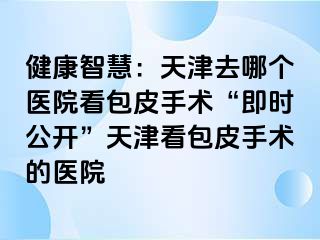 健康智慧：天津去哪个医院看包皮手术“即时公开”天津看包皮手术的医院