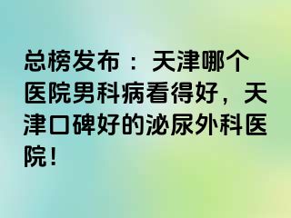 总榜发布 ：天津哪个医院男科病看得好，天津口碑好的泌尿外科医院！