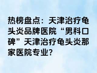 热榜盘点：天津治疗龟头炎品牌医院“男科口碑”天津治疗龟头炎那家医院专业？