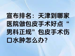 宣布排名：天津到哪家医院做包皮手术好点“男科正规”包皮手术伤口水肿怎么办？