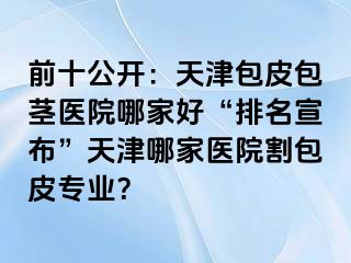 前十公开：天津包皮包茎医院哪家好“排名宣布”天津哪家医院割包皮专业？