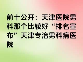 前十公开：天津医院男科那个比较好“排名宣布”天津专治男科病医院
