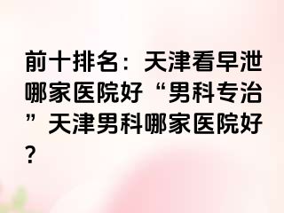 前十排名：天津看早泄哪家医院好“男科专治”天津男科哪家医院好？