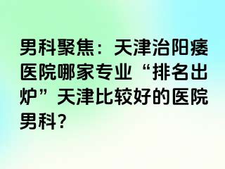 男科聚焦：天津治阳痿医院哪家专业“排名出炉”天津比较好的医院男科？