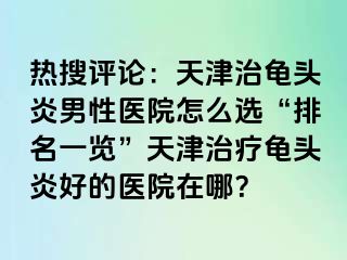 热搜评论：天津治龟头炎男性医院怎么选“排名一览”天津治疗龟头炎好的医院在哪？