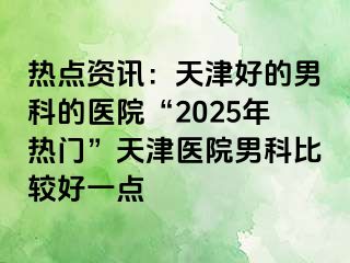 热点资讯：天津好的男科的医院“2025年热门”天津医院男科比较好一点