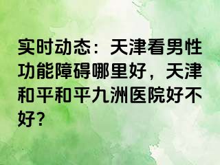 实时动态：天津看男性功能障碍哪里好，天津和平和平九洲医院好不好？