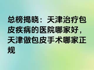 总榜揭晓：天津治疗包皮疾病的医院哪家好，天津做包皮手术哪家正规