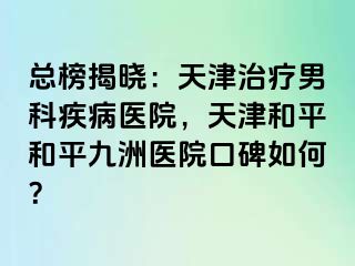 总榜揭晓：天津治疗男科疾病医院，天津和平和平九洲医院口碑如何？
