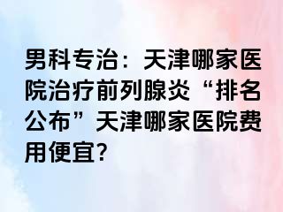 男科专治：天津哪家医院治疗前列腺炎“排名公布”天津哪家医院费用便宜？