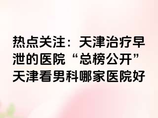 热点关注：天津治疗早泄的医院“总榜公开”天津看男科哪家医院好