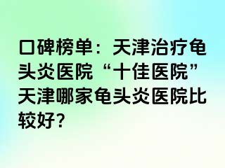 口碑榜单：天津治疗龟头炎医院“十佳医院”天津哪家龟头炎医院比较好？