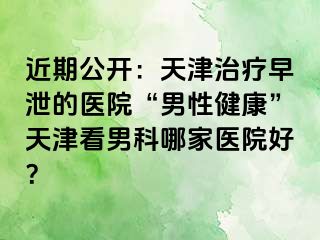 近期公开：天津治疗早泄的医院“男性健康”天津看男科哪家医院好？