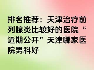 排名推荐：天津治疗前列腺炎比较好的医院“近期公开”天津哪家医院男科好