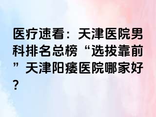 医疗速看：天津医院男科排名总榜“选拔靠前”天津阳痿医院哪家好？