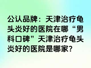 公认品牌：天津治疗龟头炎好的医院在哪“男科口碑”天津治疗龟头炎好的医院是哪家？
