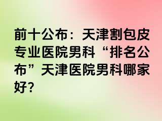 前十公布：天津割包皮专业医院男科“排名公布”天津医院男科哪家好？
