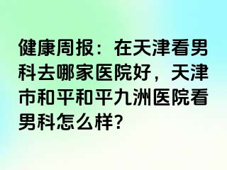 健康周报：在天津看男科去哪家医院好，天津市和平和平九洲医院看男科怎么样？