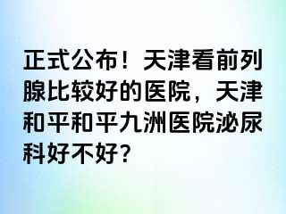 正式公布！天津看前列腺比较好的医院，天津和平和平九洲医院泌尿科好不好？