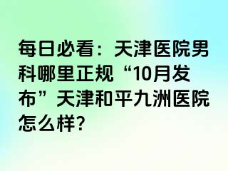 每日必看：天津医院男科哪里正规“10月发布”天津和平九洲医院怎么样？