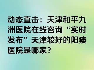 动态直击：天津和平九洲医院在线咨询“实时发布”天津较好的阳痿医院是哪家？