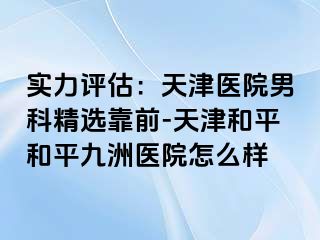 实力评估：天津医院男科精选靠前-天津和平和平九洲医院怎么样