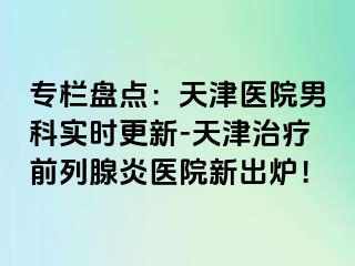 专栏盘点：天津医院男科实时更新-天津治疗前列腺炎医院新出炉！