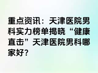 重点资讯：天津医院男科实力榜单揭晓“健康直击”天津医院男科哪家好？