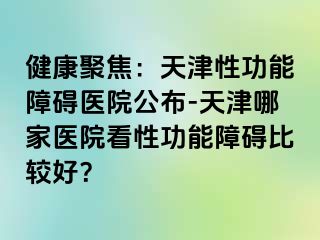 健康聚焦：天津性功能障碍医院公布-天津哪家医院看性功能障碍比较好？