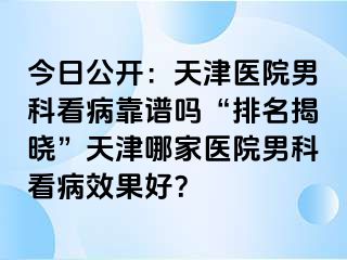 今日公开：天津医院男科看病靠谱吗“排名揭晓”天津哪家医院男科看病效果好？