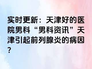 实时更新：天津好的医院男科“男科资讯”天津引起前列腺炎的病因？