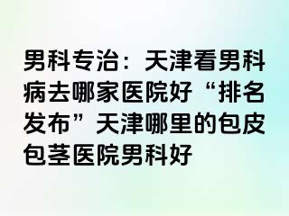 男科专治：天津看男科病去哪家医院好“排名发布”天津哪里的包皮包茎医院男科好