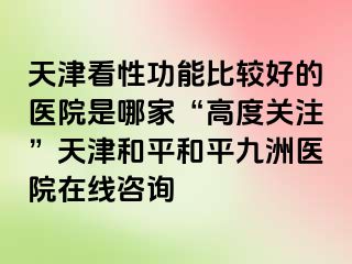 天津看性功能比较好的医院是哪家“高度关注”天津和平和平九洲医院在线咨询
