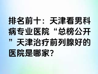 排名前十：天津看男科病专业医院“总榜公开”天津治疗前列腺好的医院是哪家？