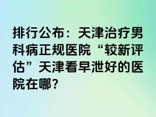 排行公布：天津治疗男科病正规医院“较新评估”天津看早泄好的医院在哪？